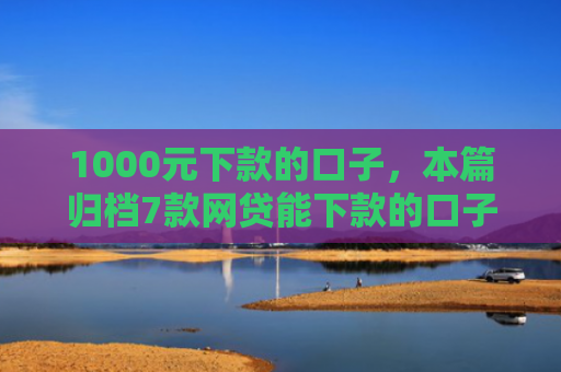 1000元下款的口子，本篇归档7款网贷能下款的口子大全