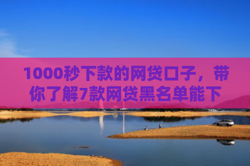 1000秒下款的网贷口子，带你了解7款网贷黑名单能下款的口子