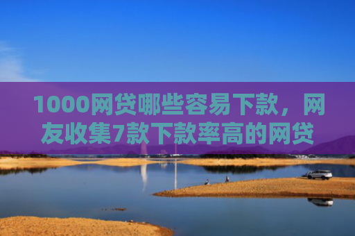 1000网贷哪些容易下款，网友收集7款下款率高的网贷口子