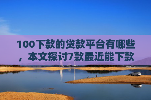 100下款的贷款平台有哪些，本文探讨7款最近能下款的网贷口子