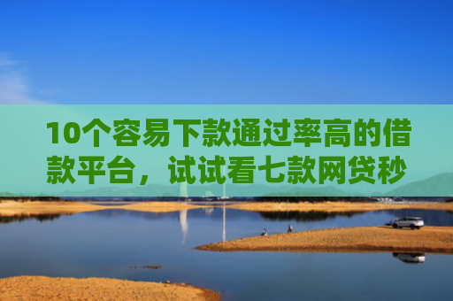 10个容易下款通过率高的借款平台，试试看七款网贷秒拒能下款的口子