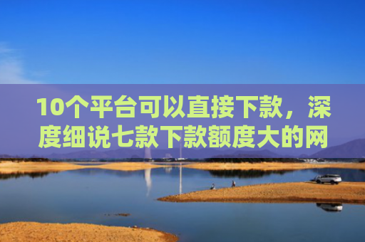 10个平台可以直接下款，深度细说七款下款额度大的网贷口子
