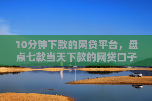 10分钟下款的网贷平台，盘点七款当天下款的网贷口子