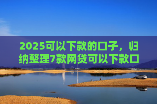 2025可以下款的口子，归纳整理7款网贷可以下款口子