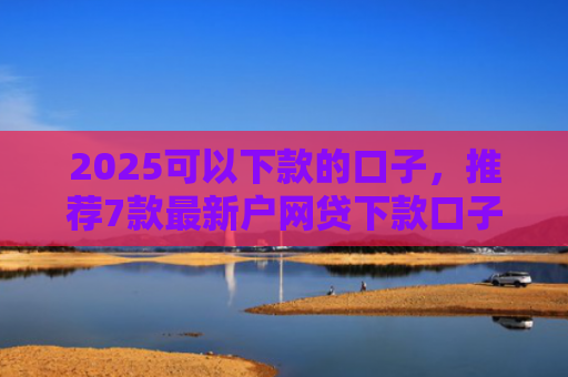 2025可以下款的口子，推荐7款最新户网贷下款口子