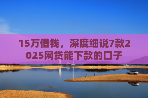 15万借钱，深度细说7款2025网贷能下款的口子