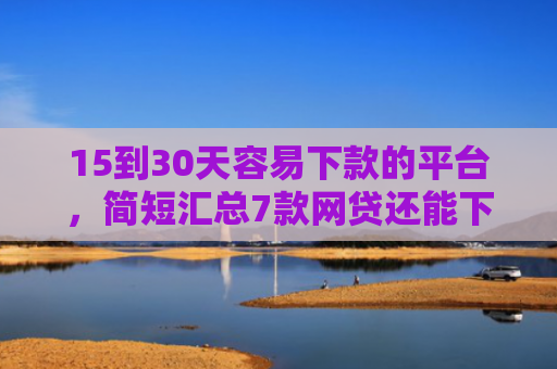 15到30天容易下款的平台，简短汇总7款网贷还能下款的口子