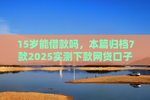 15岁能借款吗，本篇归档7款2025实测下款网贷口子