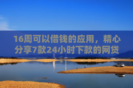 16周可以借钱的应用，精心分享7款24小时下款的网贷口子