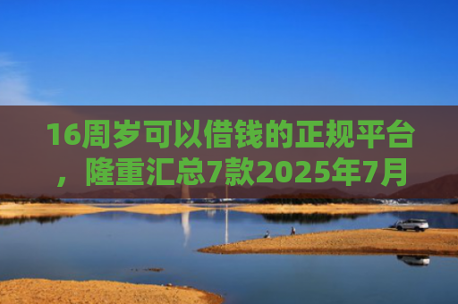 16周岁可以借钱的正规平台，隆重汇总7款2025年7月能下款的网贷口子