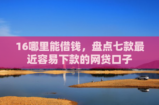 16哪里能借钱，盘点七款最近容易下款的网贷口子