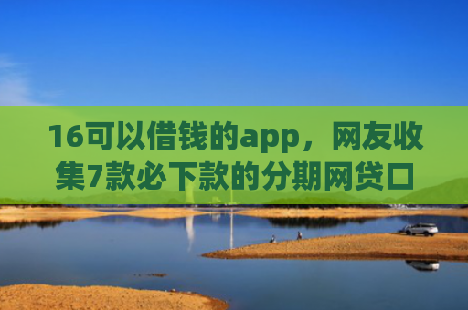 16可以借钱的app，网友收集7款必下款的分期网贷口子