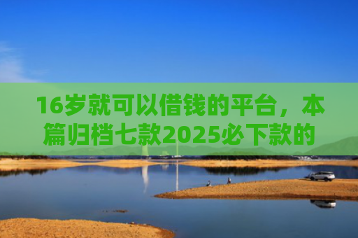 16岁就可以借钱的平台，本篇归档七款2025必下款的网贷口子