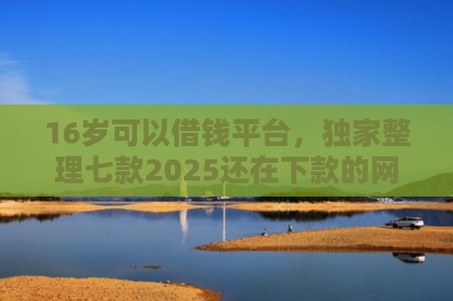16岁可以借钱平台，独家整理七款2025还在下款的网贷口子