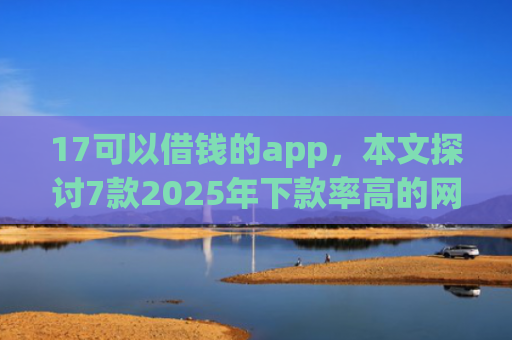 17可以借钱的app，本文探讨7款2025年下款率高的网贷口子