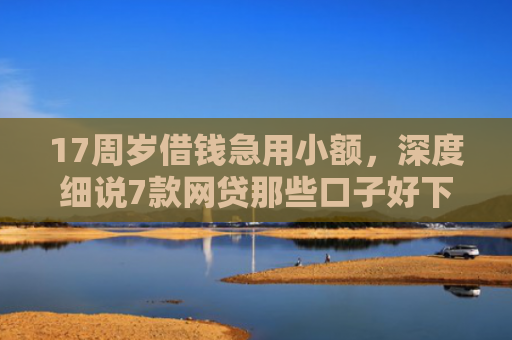 17周岁借钱急用小额，深度细说7款网贷那些口子好下款