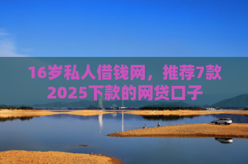 16岁私人借钱网，推荐7款2025下款的网贷口子