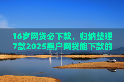 16岁网贷必下款，归纳整理7款2025黑户网贷能下款的口子