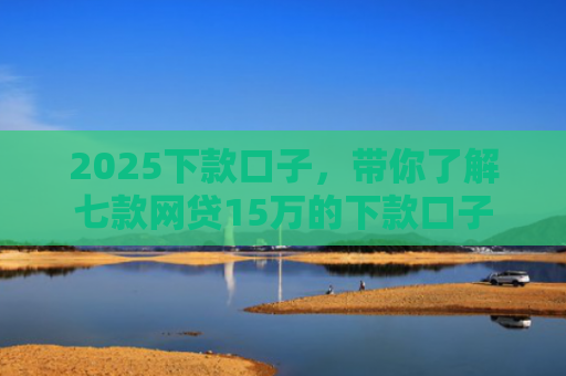 2025下款口子，带你了解七款网贷15万的下款口子