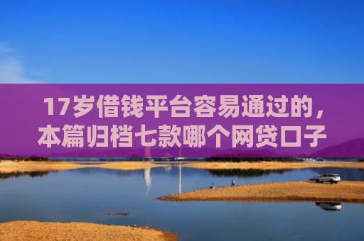 17岁借钱平台容易通过的，本篇归档七款哪个网贷口子下款