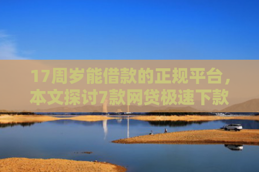 17周岁能借款的正规平台，本文探讨7款网贷极速下款的口子