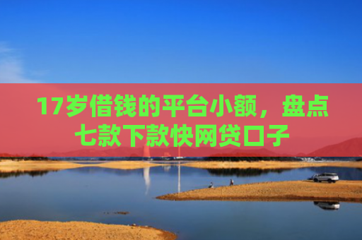 17岁借钱的平台小额，盘点七款下款快网贷口子