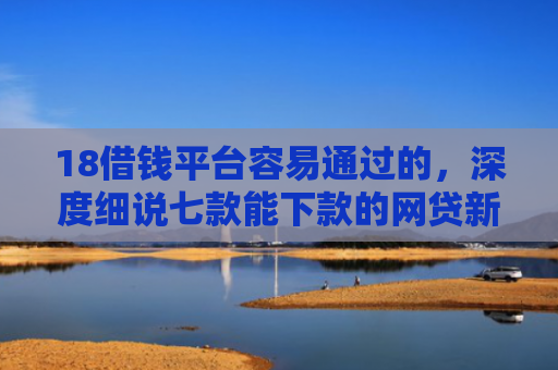 18借钱平台容易通过的，深度细说七款能下款的网贷新口子