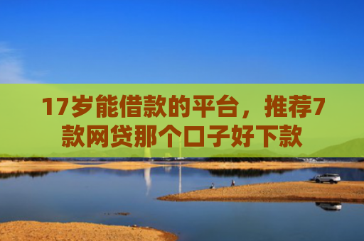 17岁能借款的平台，推荐7款网贷那个口子好下款