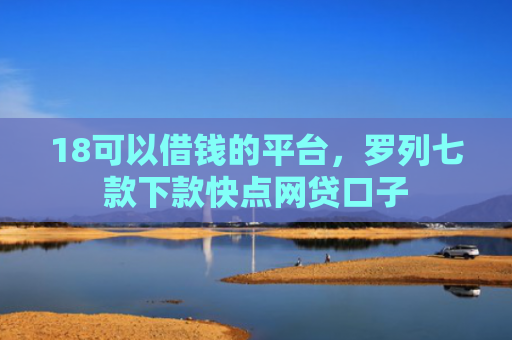 18可以借钱的平台，罗列七款下款快点网贷口子