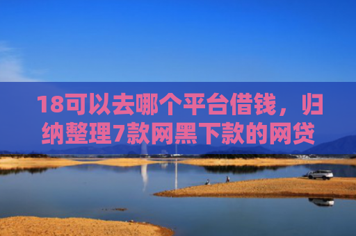 18可以去哪个平台借钱，归纳整理7款网黑下款的网贷口子