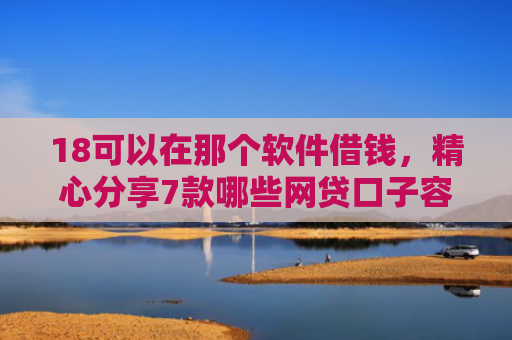 18可以在那个软件借钱，精心分享7款哪些网贷口子容易下款
