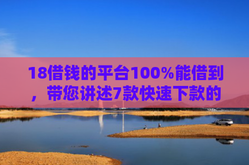 18借钱的平台100%能借到，带您讲述7款快速下款的网贷黑口子