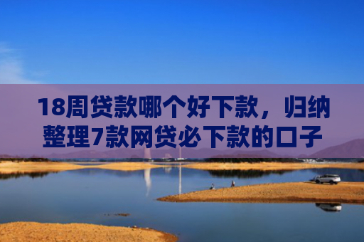 18周贷款哪个好下款，归纳整理7款网贷必下款的口子有哪些