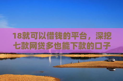 18就可以借钱的平台，深挖七款网贷多也能下款的口子