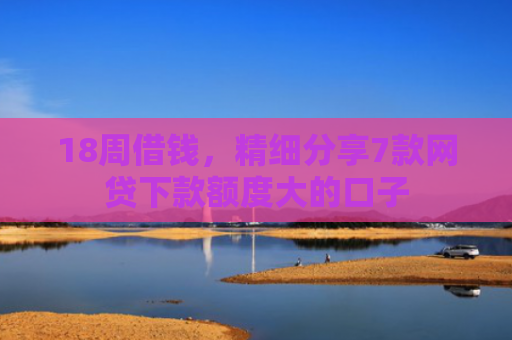 18周借钱，精细分享7款网贷下款额度大的口子