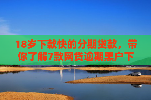18岁下款快的分期贷款，带你了解7款网贷逾期黑户下款口子