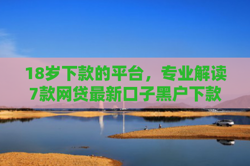 18岁下款的平台，专业解读7款网贷最新口子黑户下款