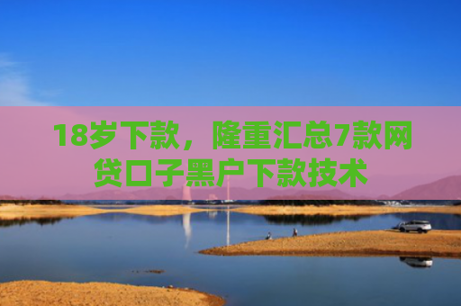 18岁下款，隆重汇总7款网贷口子黑户下款技术