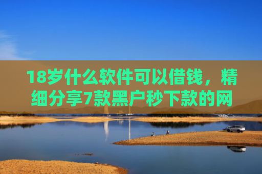 18岁什么软件可以借钱，精细分享7款黑户秒下款的网贷口子