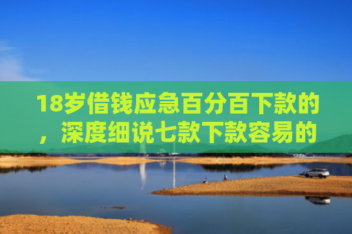 18岁借钱应急百分百下款的，深度细说七款下款容易的网贷口子