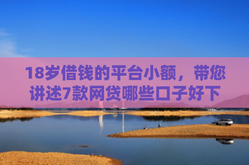 18岁借钱的平台小额，带您讲述7款网贷哪些口子好下款