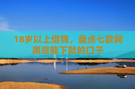 18岁以上借钱，盘点七款网黑贷能下款的口子