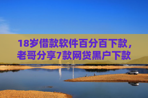 18岁借款软件百分百下款，老哥分享7款网贷黑户下款口子