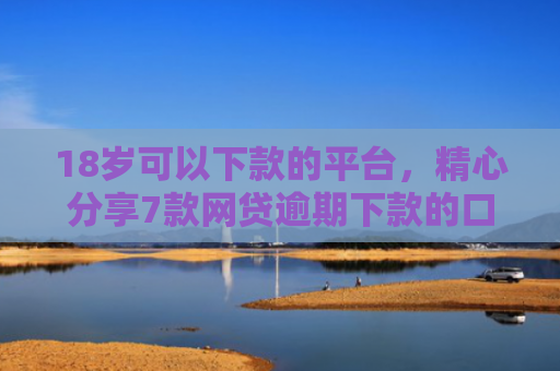 18岁可以下款的平台，精心分享7款网贷逾期下款的口子