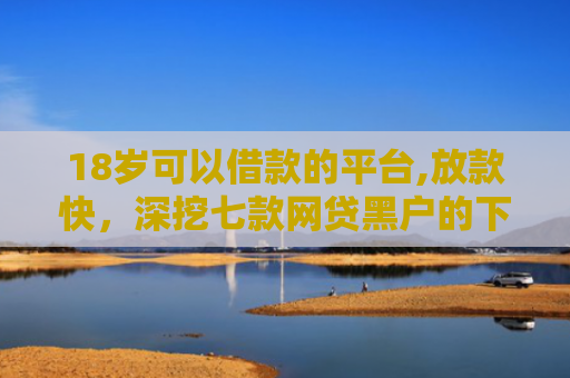 18岁可以借款的平台,放款快，深挖七款网贷黑户的下款口子