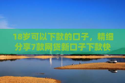 18岁可以下款的口子，精细分享7款网贷新口子下款快