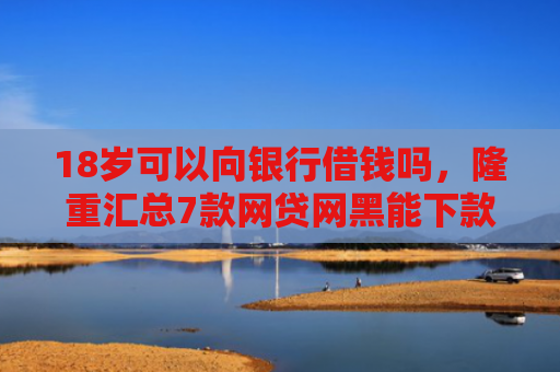 18岁可以向银行借钱吗，隆重汇总7款网贷网黑能下款的口子