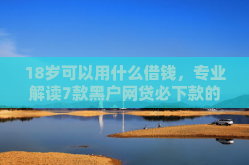 18岁可以用什么借钱，专业解读7款黑户网贷必下款的口子