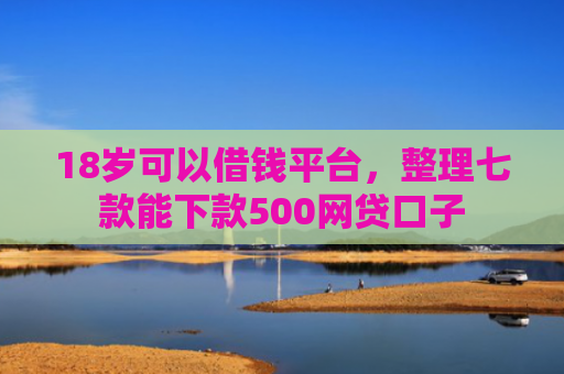 18岁可以借钱平台，整理七款能下款500网贷口子