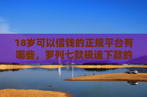 18岁可以借钱的正规平台有哪些，罗列七款极速下款的网贷口子